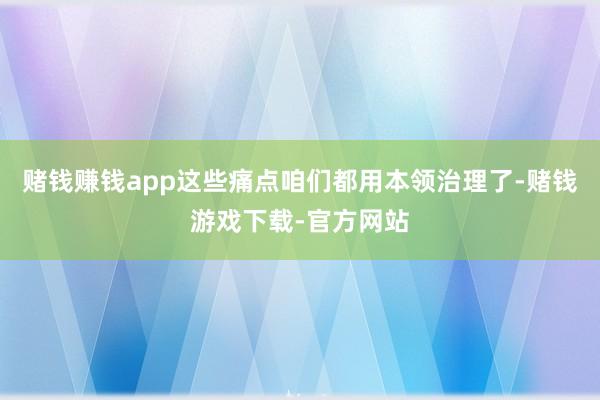 赌钱赚钱app这些痛点咱们都用本领治理了-赌钱游戏下载-官方网站