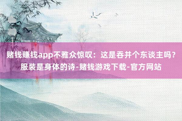 赌钱赚钱app不雅众惊叹：这是吞并个东谈主吗？服装是身体的诗-赌钱游戏下载-官方网站