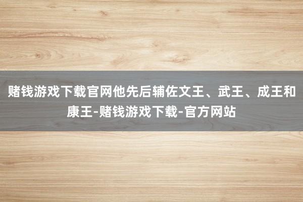 赌钱游戏下载官网他先后辅佐文王、武王、成王和康王-赌钱游戏下载-官方网站