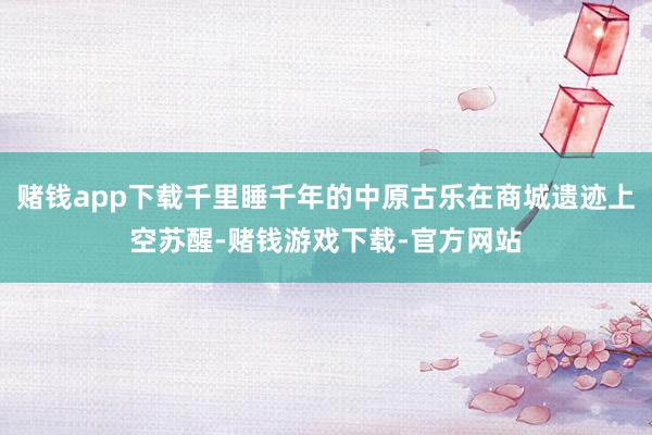 赌钱app下载千里睡千年的中原古乐在商城遗迹上空苏醒-赌钱游戏下载-官方网站