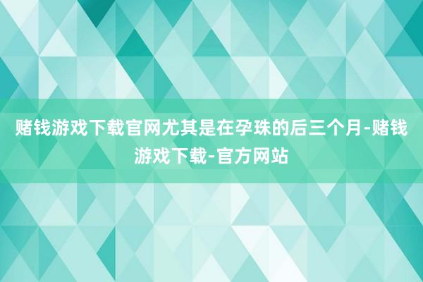 赌钱游戏下载官网尤其是在孕珠的后三个月-赌钱游戏下载-官方网站