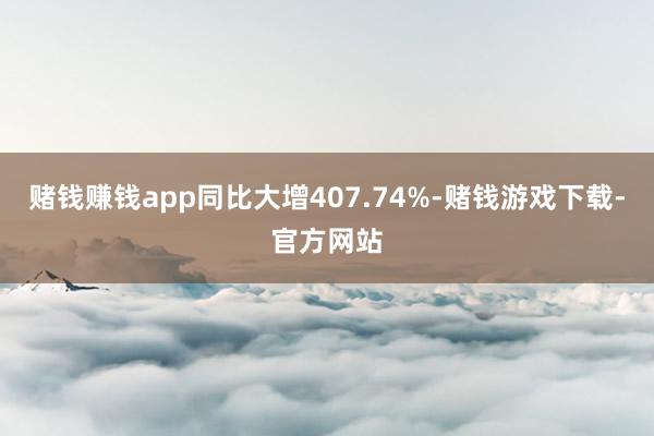 赌钱赚钱app同比大增407.74%-赌钱游戏下载-官方网站