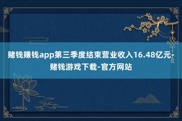 赌钱赚钱app第三季度结束营业收入16.48亿元-赌钱游戏下载-官方网站