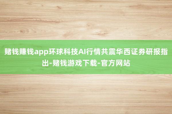 赌钱赚钱app环球科技AI行情共震华西证券研报指出-赌钱游戏下载-官方网站