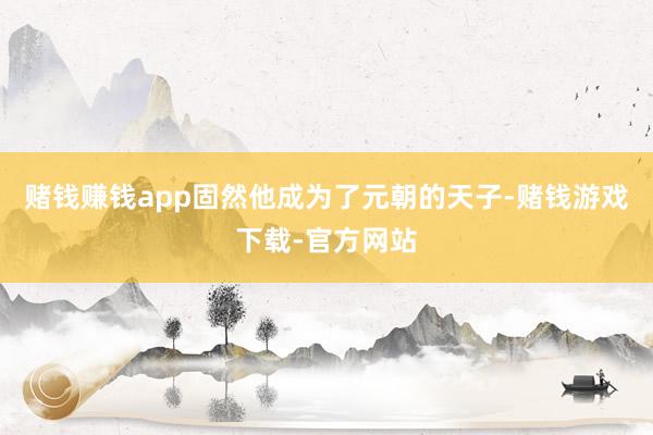 赌钱赚钱app固然他成为了元朝的天子-赌钱游戏下载-官方网站