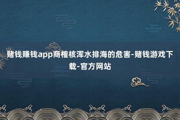 赌钱赚钱app商榷核浑水排海的危害-赌钱游戏下载-官方网站