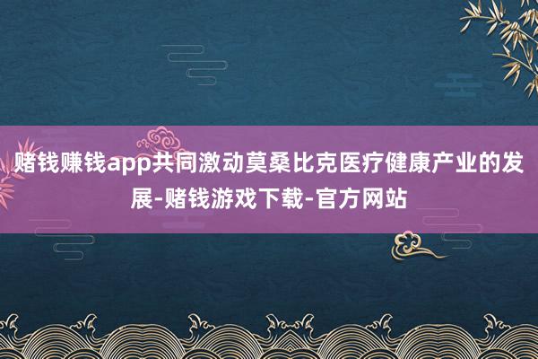 赌钱赚钱app共同激动莫桑比克医疗健康产业的发展-赌钱游戏下载-官方网站
