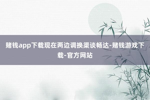 赌钱app下载现在两边调换渠谈畅达-赌钱游戏下载-官方网站