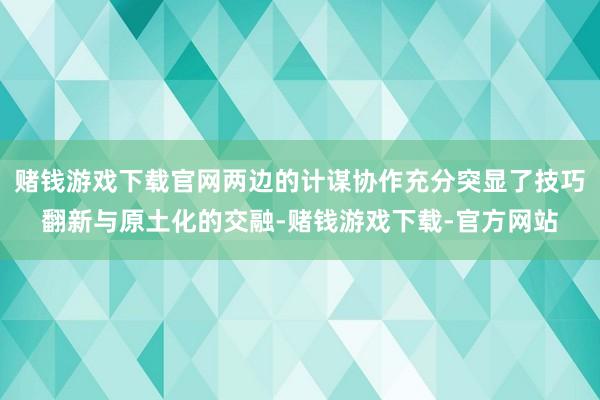 赌钱游戏下载官网两边的计谋协作充分突显了技巧翻新与原土化的交融-赌钱游戏下载-官方网站