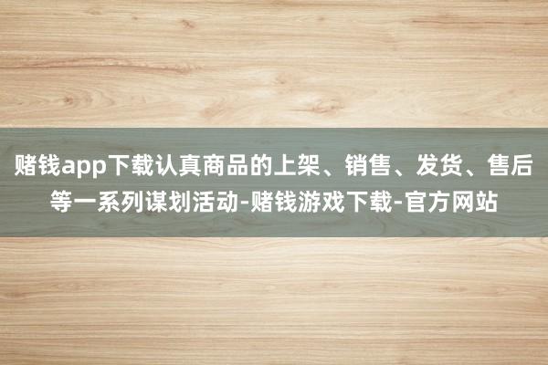 赌钱app下载认真商品的上架、销售、发货、售后等一系列谋划活动-赌钱游戏下载-官方网站
