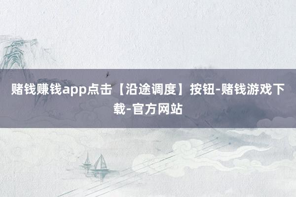 赌钱赚钱app点击【沿途调度】按钮-赌钱游戏下载-官方网站