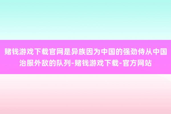 赌钱游戏下载官网是异族因为中国的强劲侍从中国治服外敌的队列-赌钱游戏下载-官方网站