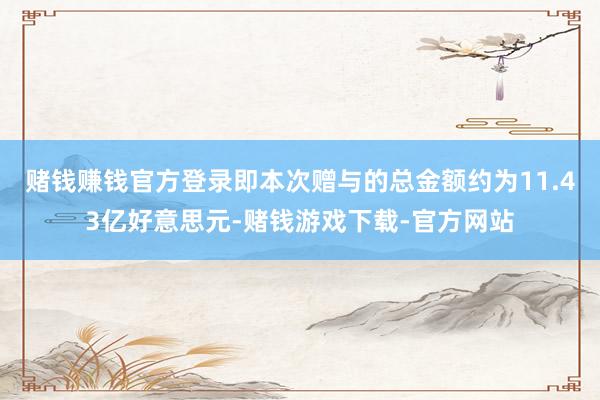 赌钱赚钱官方登录即本次赠与的总金额约为11.43亿好意思元-赌钱游戏下载-官方网站
