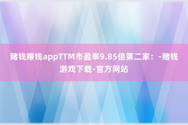赌钱赚钱appTTM市盈率9.85倍第二家：-赌钱游戏下载-官方网站