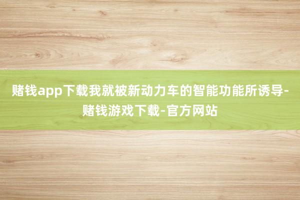 赌钱app下载我就被新动力车的智能功能所诱导-赌钱游戏下载-官方网站