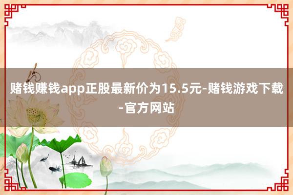 赌钱赚钱app正股最新价为15.5元-赌钱游戏下载-官方网站