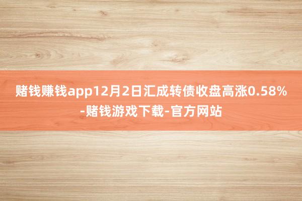 赌钱赚钱app12月2日汇成转债收盘高涨0.58%-赌钱游戏下载-官方网站
