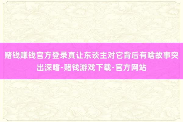 赌钱赚钱官方登录真让东谈主对它背后有啥故事突出深嗜-赌钱游戏下载-官方网站