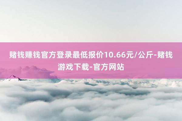 赌钱赚钱官方登录最低报价10.66元/公斤-赌钱游戏下载-官方网站