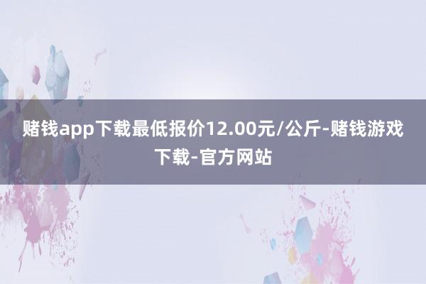 赌钱app下载最低报价12.00元/公斤-赌钱游戏下载-官方网站