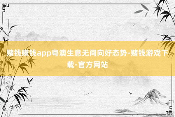 赌钱赚钱app粤澳生意无间向好态势-赌钱游戏下载-官方网站