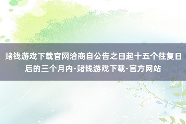 赌钱游戏下载官网洽商自公告之日起十五个往复日后的三个月内-赌钱游戏下载-官方网站