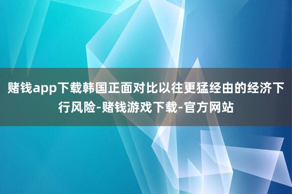 赌钱app下载韩国正面对比以往更猛经由的经济下行风险-赌钱游戏下载-官方网站