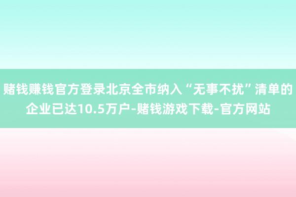 赌钱赚钱官方登录北京全市纳入“无事不扰”清单的企业已达10.5万户-赌钱游戏下载-官方网站