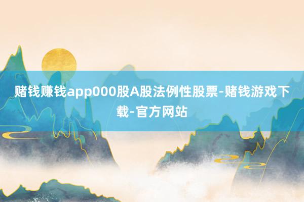 赌钱赚钱app000股A股法例性股票-赌钱游戏下载-官方网站