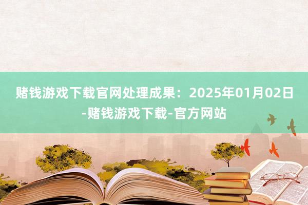 赌钱游戏下载官网处理成果：2025年01月02日-赌钱游戏下载-官方网站