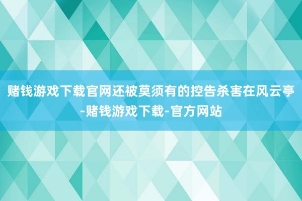 赌钱游戏下载官网还被莫须有的控告杀害在风云亭-赌钱游戏下载-官方网站