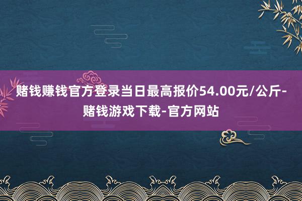 赌钱赚钱官方登录当日最高报价54.00元/公斤-赌钱游戏下载-官方网站