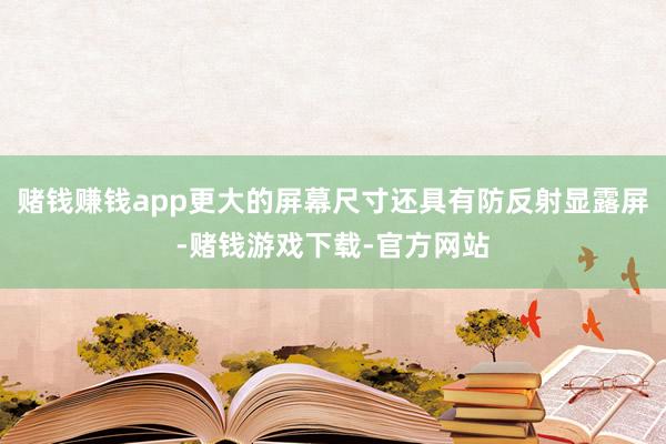 赌钱赚钱app更大的屏幕尺寸还具有防反射显露屏-赌钱游戏下载-官方网站
