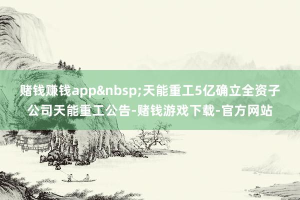 赌钱赚钱app&nbsp;天能重工5亿确立全资子公司天能重工公告-赌钱游戏下载-官方网站