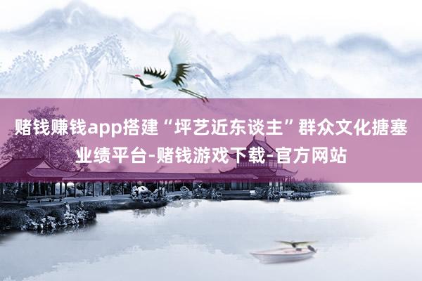 赌钱赚钱app搭建“坪艺近东谈主”群众文化搪塞业绩平台-赌钱游戏下载-官方网站