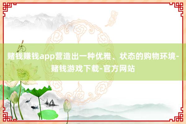 赌钱赚钱app营造出一种优雅、状态的购物环境-赌钱游戏下载-官方网站