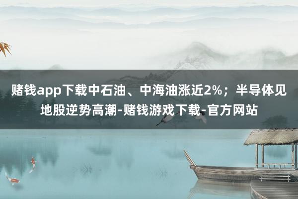 赌钱app下载中石油、中海油涨近2%；半导体见地股逆势高潮-赌钱游戏下载-官方网站