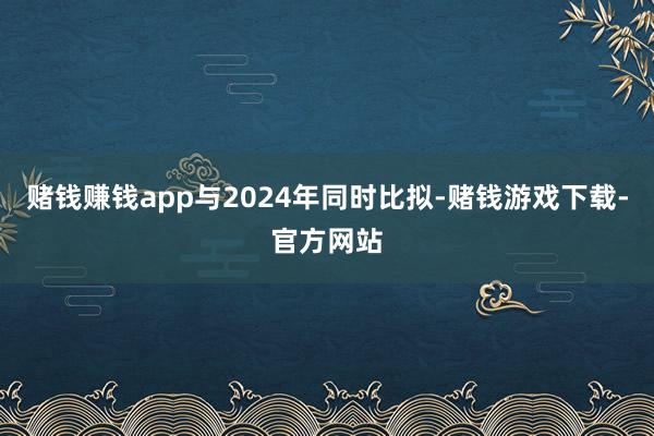 赌钱赚钱app与2024年同时比拟-赌钱游戏下载-官方网站