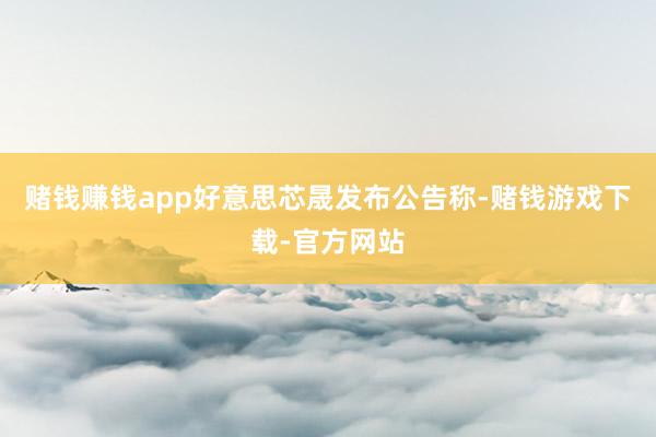赌钱赚钱app好意思芯晟发布公告称-赌钱游戏下载-官方网站