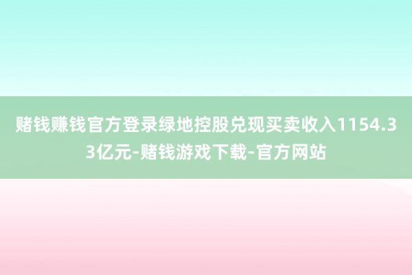 赌钱赚钱官方登录绿地控股兑现买卖收入1154.33亿元-赌钱游戏下载-官方网站