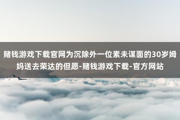 赌钱游戏下载官网为沉除外一位素未谋面的30岁姆妈送去荣达的但愿-赌钱游戏下载-官方网站
