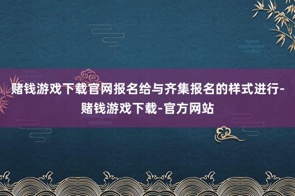 赌钱游戏下载官网报名给与齐集报名的样式进行-赌钱游戏下载-官方网站