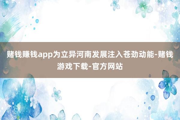 赌钱赚钱app为立异河南发展注入苍劲动能-赌钱游戏下载-官方网站