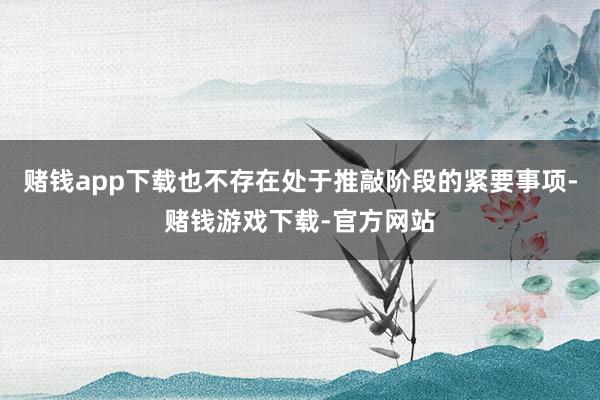 赌钱app下载也不存在处于推敲阶段的紧要事项-赌钱游戏下载-官方网站