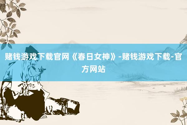 赌钱游戏下载官网《春日女神》-赌钱游戏下载-官方网站
