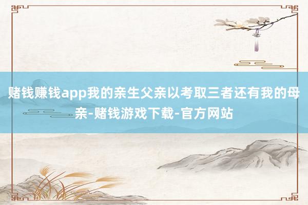 赌钱赚钱app我的亲生父亲以考取三者还有我的母亲-赌钱游戏下载-官方网站